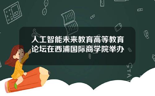 人工智能未来教育高等教育论坛在西浦国际商学院举办