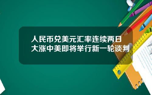 人民币兑美元汇率连续两日大涨中美即将举行新一轮谈判