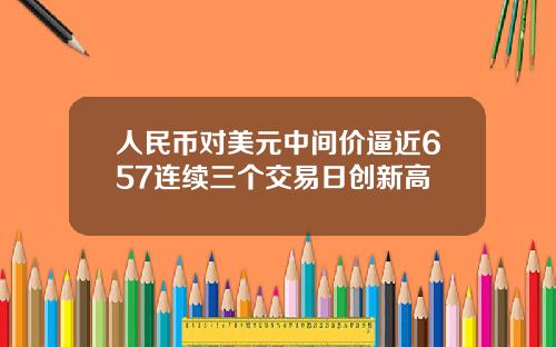 人民币对美元中间价逼近657连续三个交易日创新高
