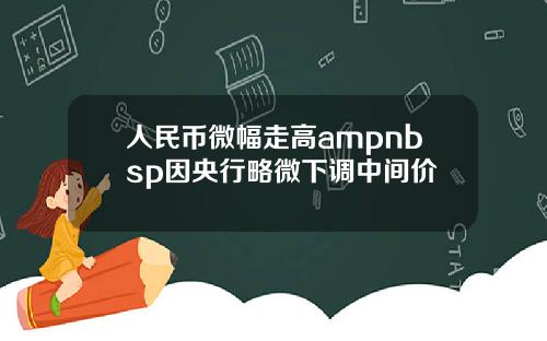 人民币微幅走高ampnbsp因央行略微下调中间价