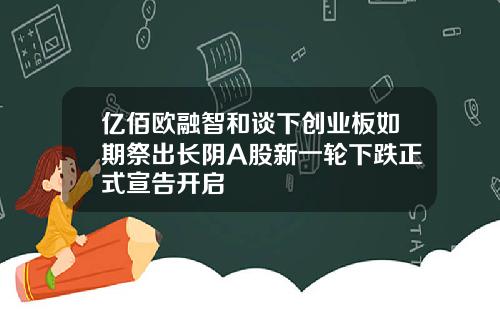 亿佰欧融智和谈下创业板如期祭出长阴A股新一轮下跌正式宣告开启