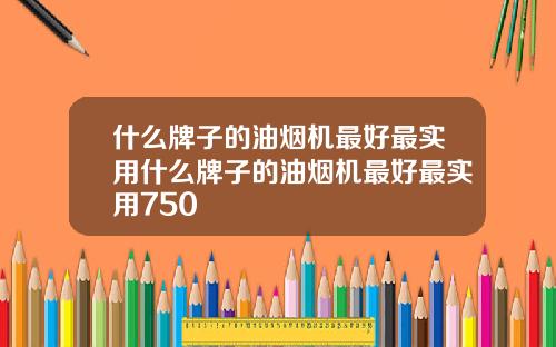 什么牌子的油烟机最好最实用什么牌子的油烟机最好最实用750