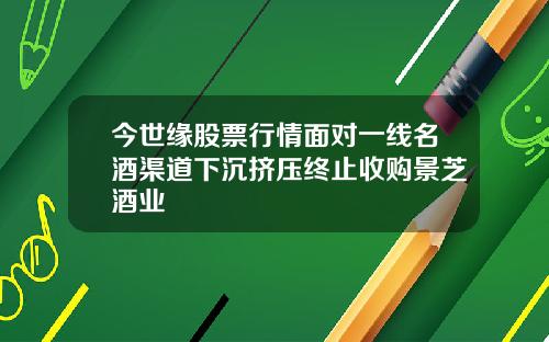 今世缘股票行情面对一线名酒渠道下沉挤压终止收购景芝酒业