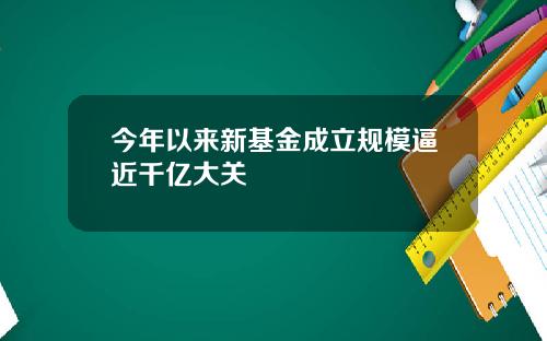 今年以来新基金成立规模逼近千亿大关