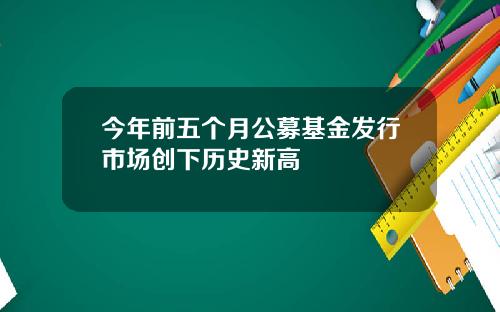 今年前五个月公募基金发行市场创下历史新高