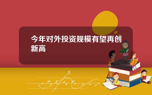 今年对外投资规模有望再创新高