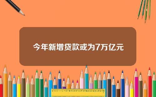 今年新增贷款或为7万亿元