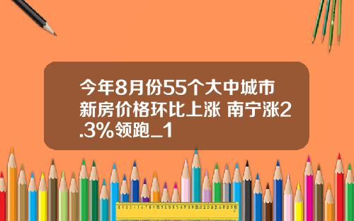 今年8月份55个大中城市新房价格环比上涨 南宁涨2.3%领跑_1