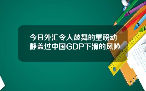 今日外汇令人鼓舞的重磅动静盖过中国GDP下滑的风险