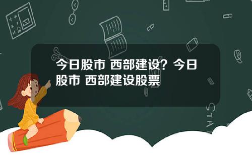 今日股市 西部建设？今日股市 西部建设股票