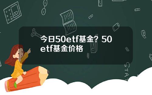 今日50etf基金？50etf基金价格