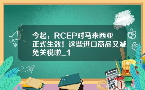 今起，RCEP对马来西亚正式生效！这些进口商品又减免关税啦_1
