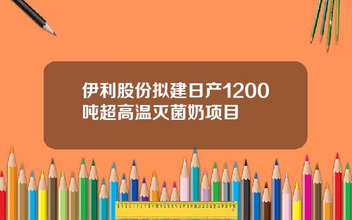 伊利股份拟建日产1200吨超高温灭菌奶项目