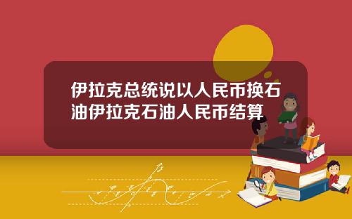 伊拉克总统说以人民币换石油伊拉克石油人民币结算