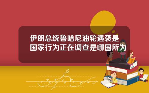 伊朗总统鲁哈尼油轮遇袭是国家行为正在调查是哪国所为