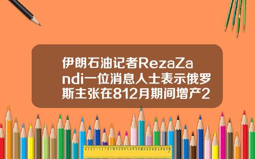 伊朗石油记者RezaZandi一位消息人士表示俄罗斯主张在812月期间增产200万桶日