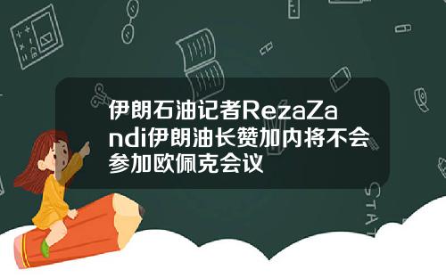 伊朗石油记者RezaZandi伊朗油长赞加内将不会参加欧佩克会议