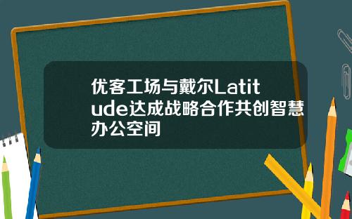 优客工场与戴尔Latitude达成战略合作共创智慧办公空间
