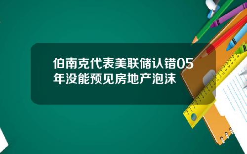 伯南克代表美联储认错05年没能预见房地产泡沫