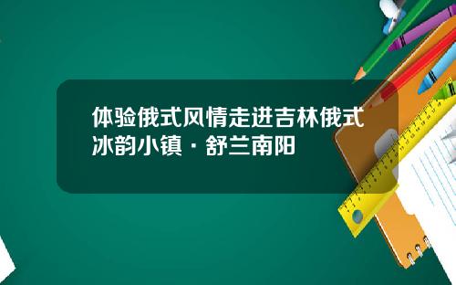 体验俄式风情走进吉林俄式冰韵小镇·舒兰南阳