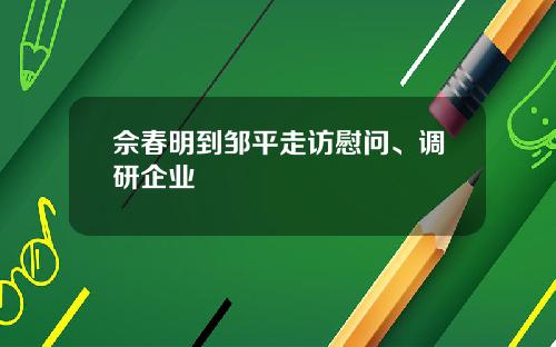 佘春明到邹平走访慰问、调研企业
