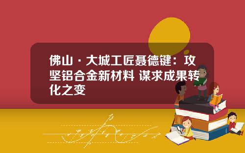 佛山·大城工匠聂德键：攻坚铝合金新材料 谋求成果转化之变
