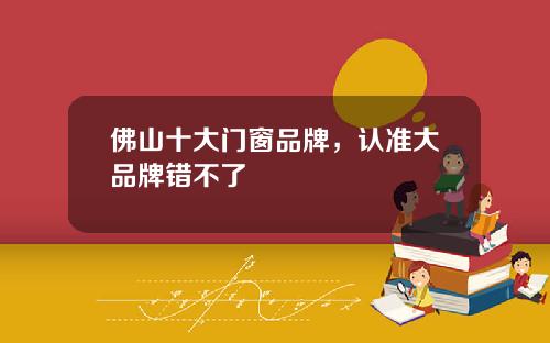 佛山十大门窗品牌，认准大品牌错不了