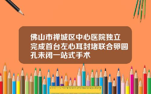 佛山市禅城区中心医院独立完成首台左心耳封堵联合卵圆孔未闭一站式手术