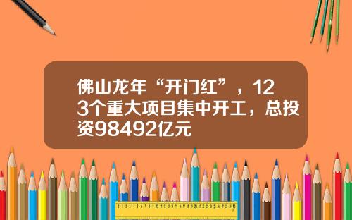 佛山龙年“开门红”，123个重大项目集中开工，总投资98492亿元