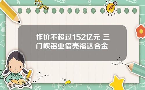 作价不超过152亿元 三门峡铝业借壳福达合金