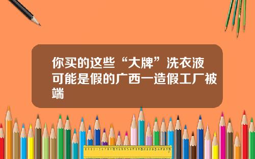 你买的这些“大牌”洗衣液可能是假的广西一造假工厂被端