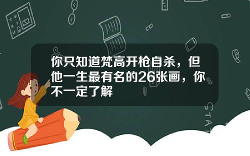 你只知道梵高开枪自杀，但他一生最有名的26张画，你不一定了解