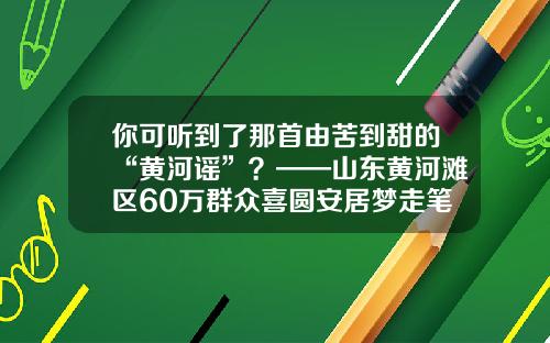 你可听到了那首由苦到甜的“黄河谣”？——山东黄河滩区60万群众喜圆安居梦走笔