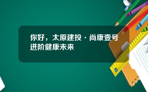 你好，太原建投·尚康壹号进阶健康未来