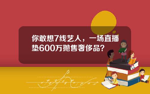 你敢想7线艺人，一场直播垫600万抛售奢侈品？