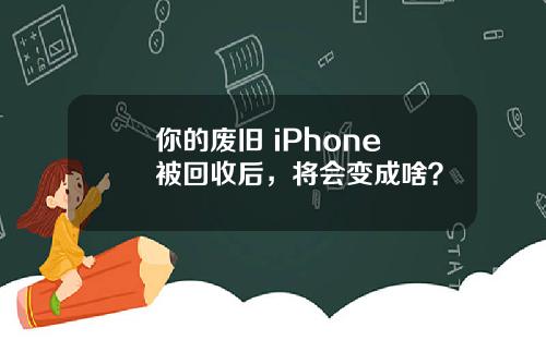 你的废旧 iPhone 被回收后，将会变成啥？