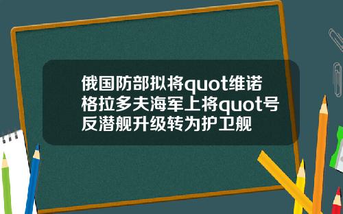 俄国防部拟将quot维诺格拉多夫海军上将quot号反潜舰升级转为护卫舰