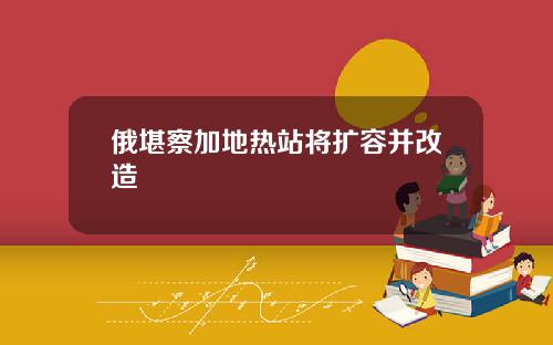 俄堪察加地热站将扩容并改造
