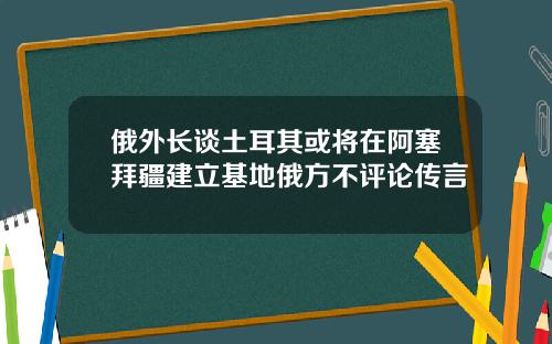 俄外长谈土耳其或将在阿塞拜疆建立基地俄方不评论传言