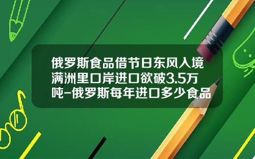 俄罗斯食品借节日东风入境满洲里口岸进口欲破3.5万吨-俄罗斯每年进口多少食品