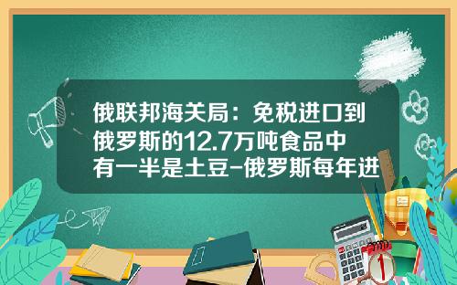 俄联邦海关局：免税进口到俄罗斯的12.7万吨食品中有一半是土豆-俄罗斯每年进口多少食品