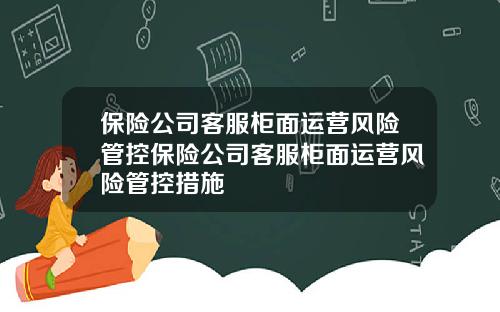 保险公司客服柜面运营风险管控保险公司客服柜面运营风险管控措施
