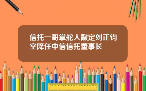 信托一哥掌舵人敲定刘正钧空降任中信信托董事长