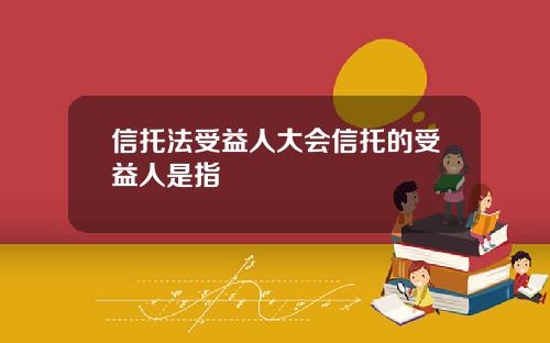 信托法受益人大会信托的受益人是指