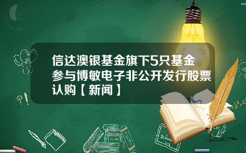 信达澳银基金旗下5只基金参与博敏电子非公开发行股票认购【新闻】