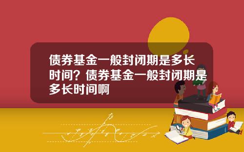 债券基金一般封闭期是多长时间？债券基金一般封闭期是多长时间啊