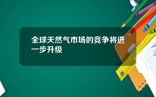 全球天然气市场的竞争将进一步升级