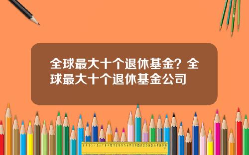 全球最大十个退休基金？全球最大十个退休基金公司