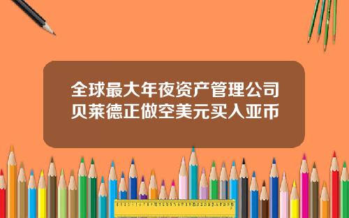 全球最大年夜资产管理公司贝莱德正做空美元买入亚币