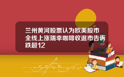 兰州黄河股票认为欧美股市全线上涨瑞幸咖啡收退市告诉跌超12